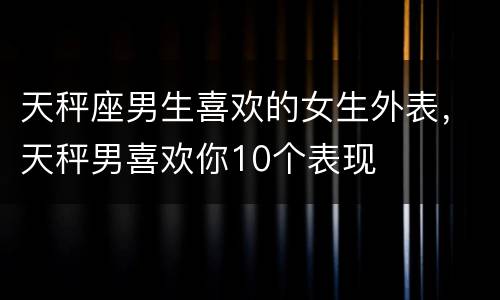 天秤座男生喜欢的女生外表，天秤男喜欢你10个表现