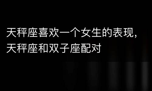 天秤座喜欢一个女生的表现，天秤座和双子座配对