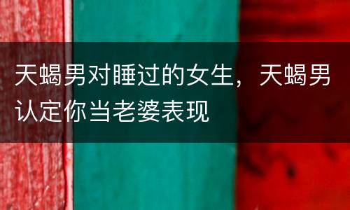 天蝎男对睡过的女生，天蝎男认定你当老婆表现