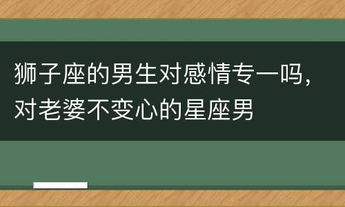 狮子座的男生对感情专一吗，对老婆不变心的星座男