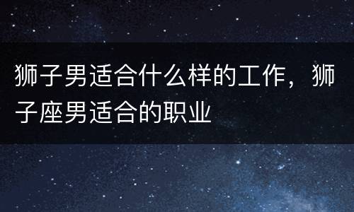 狮子男适合什么样的工作，狮子座男适合的职业