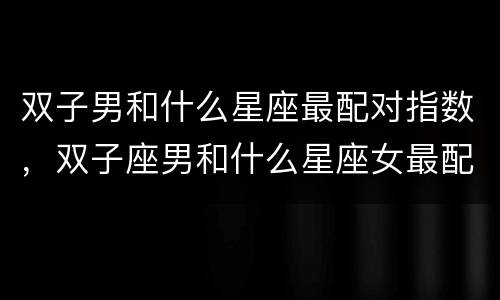 双子男和什么星座最配对指数，双子座男和什么星座女最配