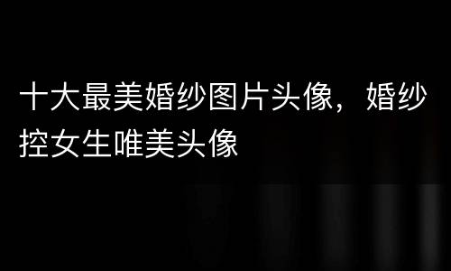 十大最美婚纱图片头像，婚纱控女生唯美头像