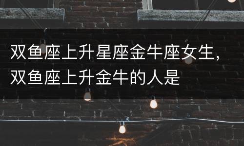 双鱼座上升星座金牛座女生，双鱼座上升金牛的人是