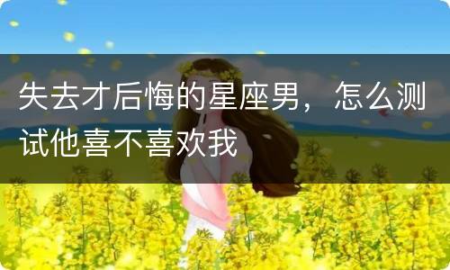 失去才后悔的星座男，怎么测试他喜不喜欢我