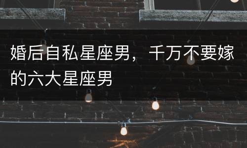 婚后自私星座男，千万不要嫁的六大星座男