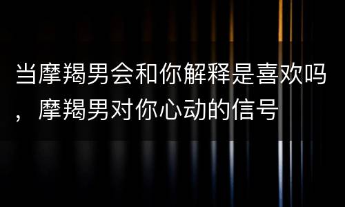 当摩羯男会和你解释是喜欢吗，摩羯男对你心动的信号