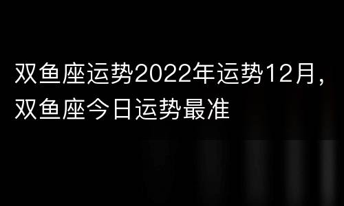 双鱼座运势2022年运势12月，双鱼座今日运势最准