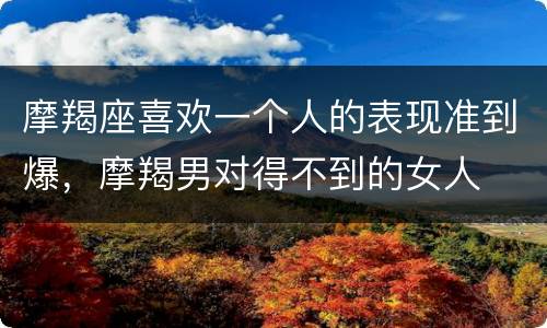 摩羯座喜欢一个人的表现准到爆，摩羯男对得不到的女人
