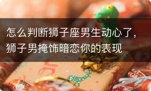 怎么判断狮子座男生动心了，狮子男掩饰暗恋你的表现