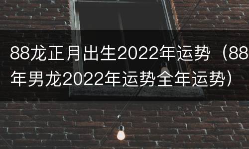 88龙正月出生2022年运势（88年男龙2022年运势全年运势）