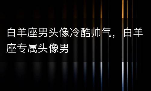 白羊座男头像冷酷帅气，白羊座专属头像男