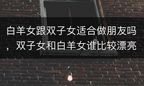 白羊女跟双子女适合做朋友吗，双子女和白羊女谁比较漂亮