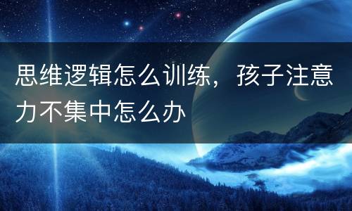 思维逻辑怎么训练，孩子注意力不集中怎么办