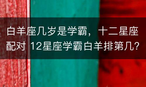 白羊座几岁是学霸，十二星座配对 12星座学霸白羊排第几?