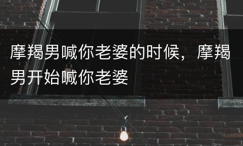 摩羯男喊你老婆的时候，摩羯男开始喊你老婆