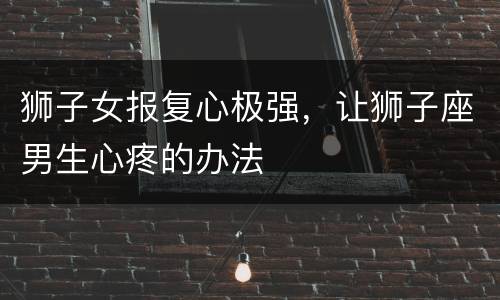 狮子女报复心极强，让狮子座男生心疼的办法