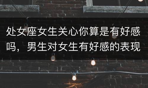 处女座女生关心你算是有好感吗，男生对女生有好感的表现