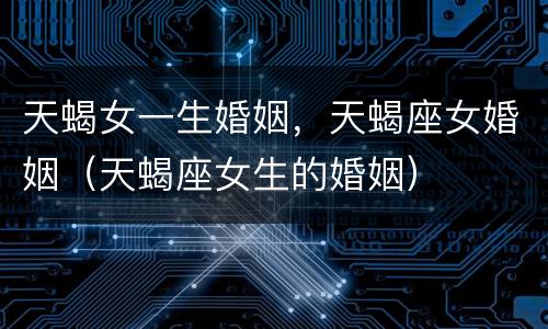 天蝎女一生婚姻，天蝎座女婚姻（天蝎座女生的婚姻）