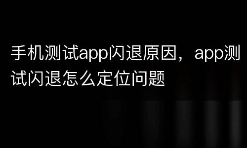 手机测试app闪退原因，app测试闪退怎么定位问题