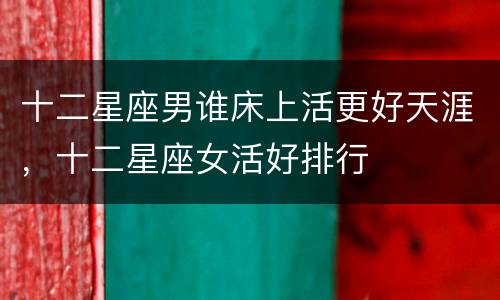 十二星座男谁床上活更好天涯，十二星座女活好排行