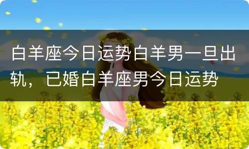 白羊座今日运势白羊男一旦出轨，已婚白羊座男今日运势
