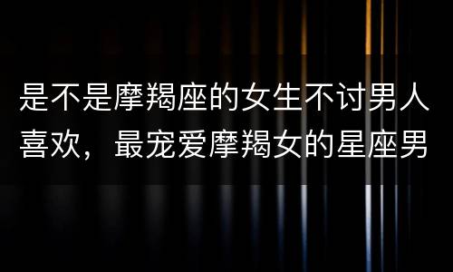 是不是摩羯座的女生不讨男人喜欢，最宠爱摩羯女的星座男