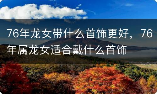 76年龙女带什么首饰更好，76年属龙女适合戴什么首饰