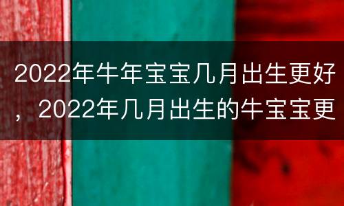 2022年牛年宝宝几月出生更好，2022年几月出生的牛宝宝更好命