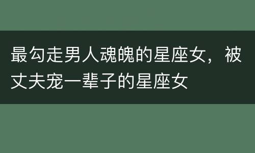最勾走男人魂魄的星座女，被丈夫宠一辈子的星座女