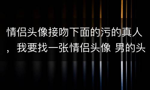 情侣头像接吻下面的污的真人，我要找一张情侣头像 男的头在下面女的头在上