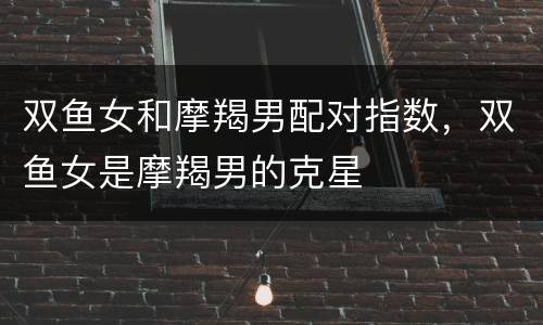 双鱼女和摩羯男配对指数，双鱼女是摩羯男的克星