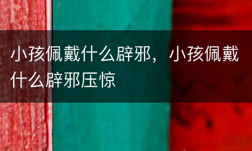 小孩佩戴什么辟邪，小孩佩戴什么辟邪压惊