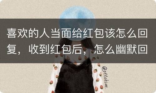喜欢的人当面给红包该怎么回复，收到红包后，怎么幽默回复？