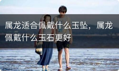 属龙适合佩戴什么玉坠，属龙佩戴什么玉石更好