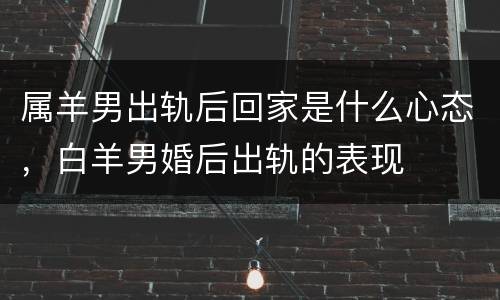 属羊男出轨后回家是什么心态，白羊男婚后出轨的表现
