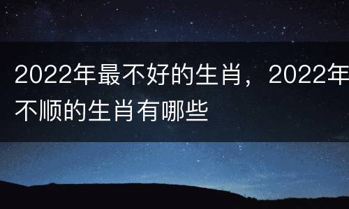 2022年最不好的生肖，2022年不顺的生肖有哪些