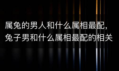 属兔的男人和什么属相最配，兔子男和什么属相最配的相关推荐