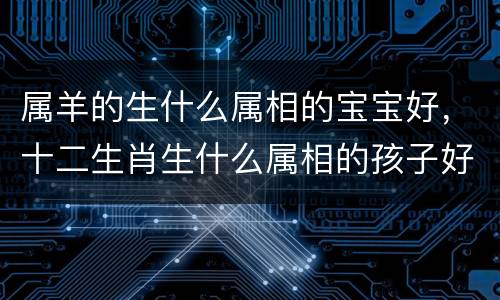 属羊的生什么属相的宝宝好，十二生肖生什么属相的孩子好？