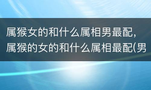 属猴女的和什么属相男最配，属猴的女的和什么属相最配(男属猴和
