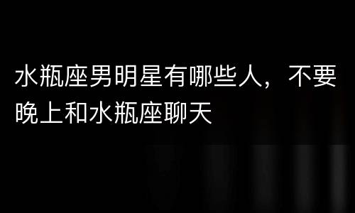 水瓶座男明星有哪些人，不要晚上和水瓶座聊天
