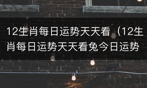 12生肖每日运势天天看（12生肖每日运势天天看兔今日运势）