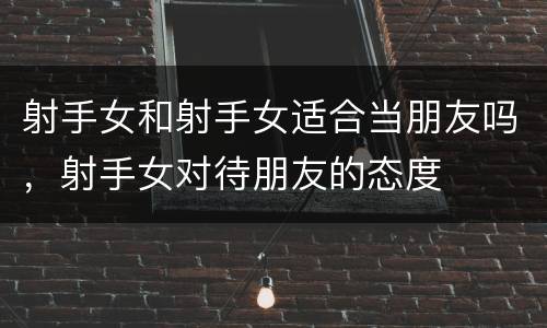 射手女和射手女适合当朋友吗，射手女对待朋友的态度