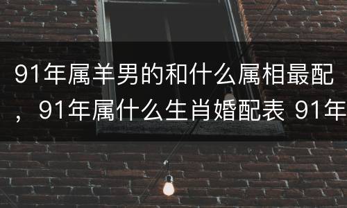 91年属羊男的和什么属相最配，91年属什么生肖婚配表 91年