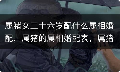 属猪女二十六岁配什么属相婚配，属猪的属相婚配表，属猪和什么属相最配