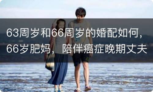 63周岁和66周岁的婚配如何，66岁肥妈，陪伴癌症晚期丈夫3年，现在怎