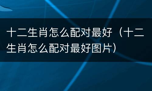 十二生肖怎么配对最好（十二生肖怎么配对最好图片）