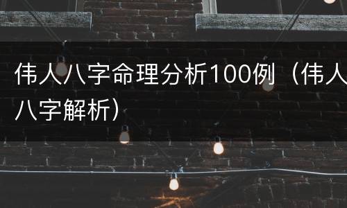 伟人八字命理分析100例（伟人八字解析）