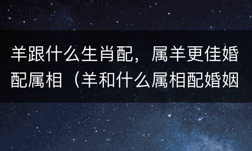 羊跟什么生肖配，属羊更佳婚配属相（羊和什么属相配婚姻如何）