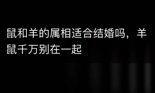 鼠和羊的属相适合结婚吗，羊鼠千万别在一起